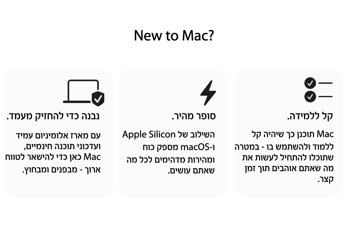 חדש למק? Mac תוכנן כך שיהיה קל ללמוד ולהשתמש בו - במטרה שתוכלו להתחיל לעשות את מה שאתם אוהבים תוך זמן קצר. סופר מהיר: השילוב של Apple Silicon ו-macOS מספק כוח ומהירות מדהימים לכל מה שאתם עושים.  נבנה כדי להחזיק מעמד. עם מארז אלומיניום עמיד  ועדכוני תוכנה חינמיים, MAC כאן להישאר לטווח ארוך - מבפנים ומבחוץ. 