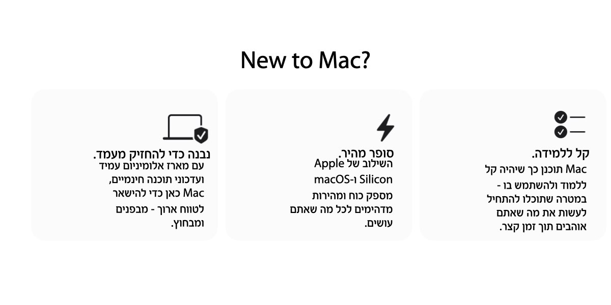 New to Mac? נבנה כדי להחזיק מעמד. עם מארז אלומיניום עמיד  ועדכוני תוכנה חינמיים,  סופר מהיר. השילוב של Apple Silicon ו-macOS מספק כוח ומהירות מדהימים לכל מה שאתם עושים.  קל ללמידה. Mac תוכנן כך שיהיה קל ללמוד ולהשתמש בו - במטרה שתוכלו להתחיל לעשות את מה שאתם אוהבים תוך זמן קצר.