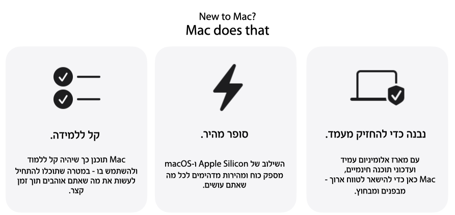 New to MAC? Mac does that. נבנה כדי להחזיק. עם מארז אלומיניון עמיד ועדכוני תוכנה חינמיים, Mac כאן כדי להישאר לטווח ארוך - מפנים ומבחוץ. סופר מהיר. השילוב של Apple Silicon ו-MacOS מספק כוח ומהירות מדהימים לכל מה שאתם עושים. קל ללמידה. Mac תוכנן כך שיהיה קל ללמוד ולהשתמש בו - במטרה שתוכלו להתחיל לעשות את מה שאתם אוהבים תוך זמן קצר.