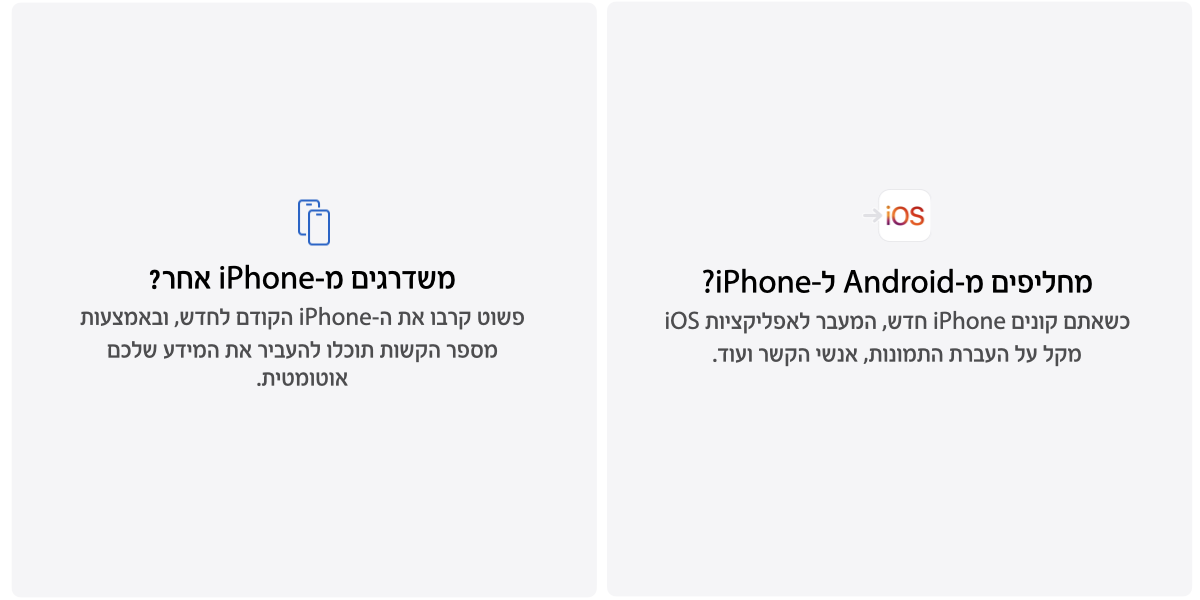 מחליפים מ-Android phone? כשאתם קונים iPhone חדש, המעבר לאפליקציות iOS מקל על העברת התמונות, אנשי הקשר ועוד. משדרגים מ-iPhone אחר?  פשוט קרבו את ה-iPhone הקודם לחדש, ובאמצעות מספר הקשות תוכלו להעביר את המידע שלכם אוטומטית. 